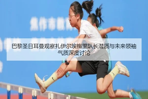 巴黎圣日耳曼观察扎伊尔埃梅里队长潜质与未来领袖气质深度讨论