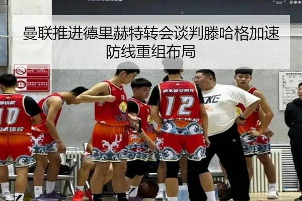 曼联推进德里赫特转会谈判滕哈格加速防线重组布局