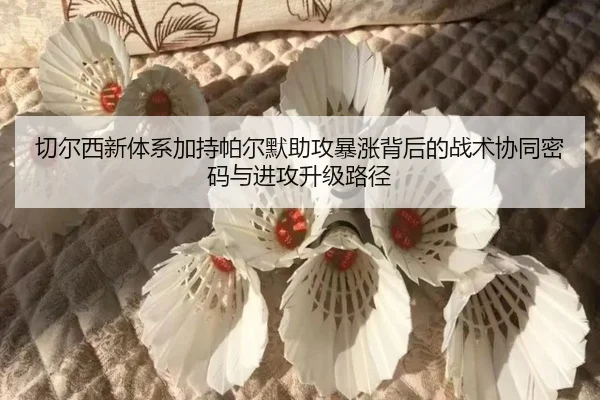 切尔西新体系加持帕尔默助攻暴涨背后的战术协同密码与进攻升级路径