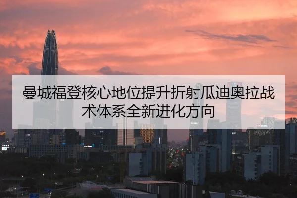 曼城福登核心地位提升折射瓜迪奥拉战术体系全新进化方向