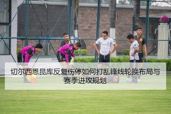切尔西恩昆库反复伤停如何打乱锋线轮换布局与赛季进攻规划