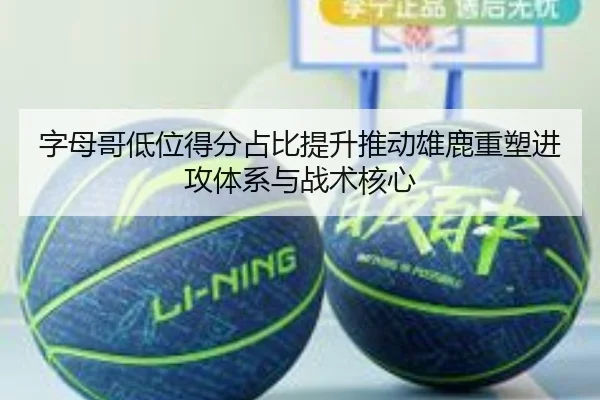 字母哥低位得分占比提升推动雄鹿重塑进攻体系与战术核心