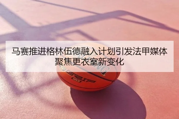 马赛推进格林伍德融入计划引发法甲媒体聚焦更衣室新变化